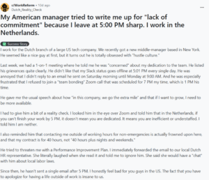 I work for the Dutch branch of a large US tech company. We recently got a new middle-manager based in New York. He seemed like a nice guy at first, but it turns out he is totally obsessed with "hustle culture."Last week, we had a 1-on-1 meeting where he told me he was "concerned" about my dedication to the team. He listed his grievances quite clearly. He didn't like that my Slack status goes offline at 5:01 PM every single day. He was annoyed that I didn't reply to an email he sent on Saturday morning until Monday at 9:00 AM. And he was especially frustrated that I refused to join a "team bonding" Zoom call that was scheduled for 7 PM my time, which is 1 PM his time. He gave me the usual speech about how "in this company, we go the extra mile" and that if I want to grow, I need to be more available. I had to give him a bit of a reality check. I looked him in the eye over Zoom and told him that in the Netherlands, if you can't finish your work by 5 PM, it doesn't mean you are dedicated. It means you are inefficient or understaffed. I told him I am neither. I also reminded him that contacting me outside of working hours for non-emergencies is actually frowned upon here, and that my contract is for 40 hours, not "40 hours plus nights and weekends." He tried to threaten me with a Performance Improvement Plan. I immediately forwarded the email to our local Dutch HR representative. She literally laughed when she read it and told me to ignore him. She said she would have a "chat" with him about local labor laws. Since then, he hasn't sent a single email after 5 PM. I honestly feel bad for you guys in the US. The fact that you have to apologize for having a life outside of work is insane to us.